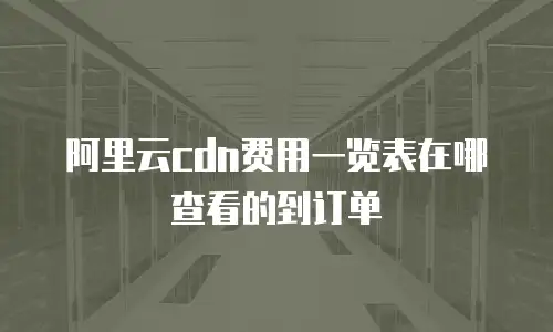 阿里云cdn费用一览表在哪查看的到订单