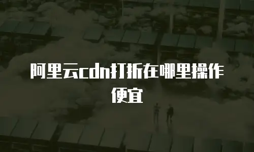 阿里云cdn打折在哪里操作便宜