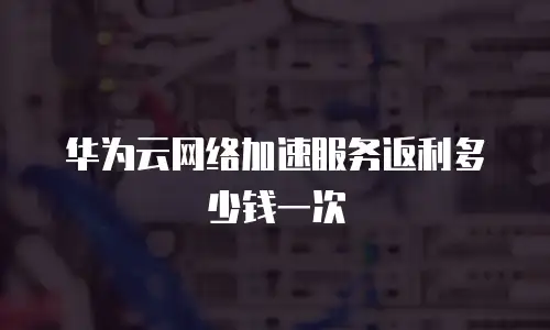 华为云网络加速服务返利多少钱一次