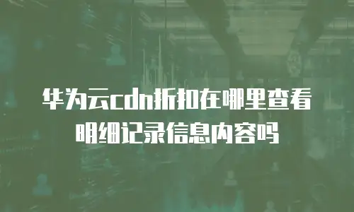 华为云cdn折扣在哪里查看明细记录信息内容吗