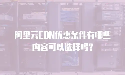 阿里云CDN优惠条件有哪些内容可以选择吗？