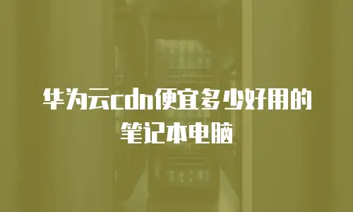 华为云cdn便宜多少好用的笔记本电脑