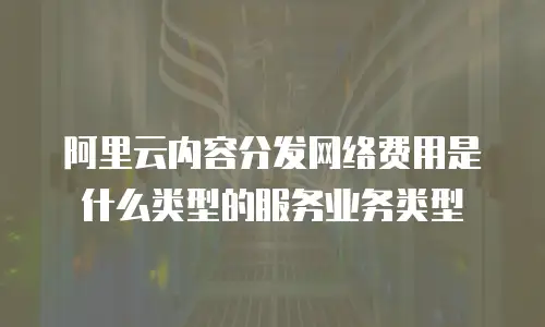 阿里云内容分发网络费用是什么类型的服务业务类型