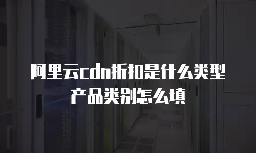 阿里云cdn折扣是什么类型产品类别怎么填