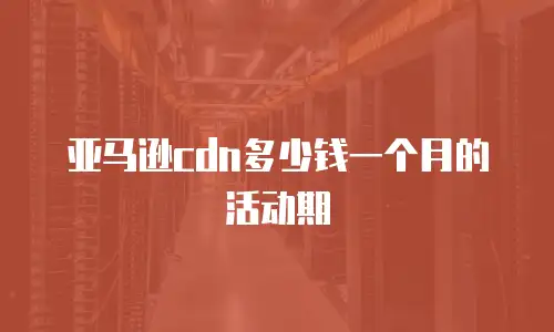 亚马逊cdn多少钱一个月的活动期