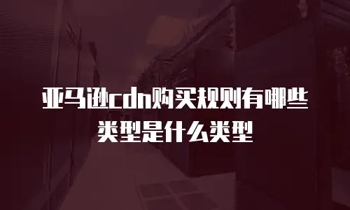 亚马逊cdn购买规则有哪些类型是什么类型