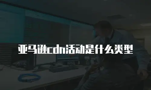 亚马逊cdn活动是什么类型