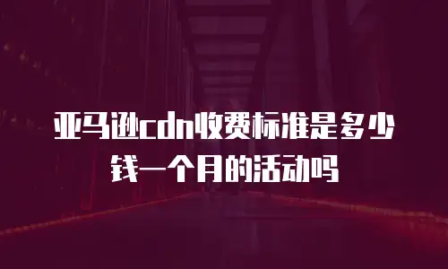 亚马逊cdn收费标准是多少钱一个月的活动吗
