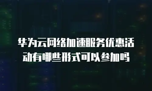华为云网络加速服务优惠活动有哪些形式可以参加吗
