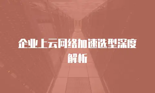 企业上云网络加速选型深度解析