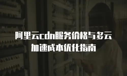阿里云cdn服务价格与多云加速成本优化指南