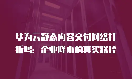 华为云静态内容交付网络打折吗：企业降本的真实路径