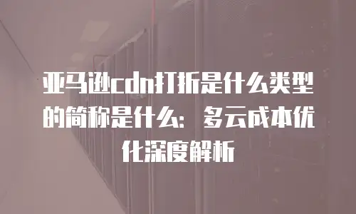 亚马逊cdn打折是什么类型的简称是什么：多云成本优化深度解析