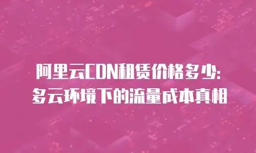阿里云CDN租赁价格多少：多云环境下的流量成本真相