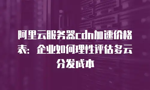 阿里云服务器cdn加速价格表：企业如何理性评估多云分发成本