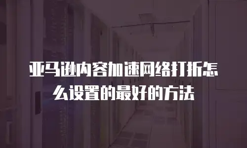 亚马逊内容加速网络打折怎么设置的最好的方法