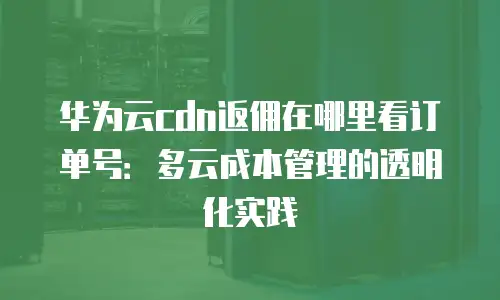 华为云cdn返佣在哪里看订单号：多云成本管理的透明化实践