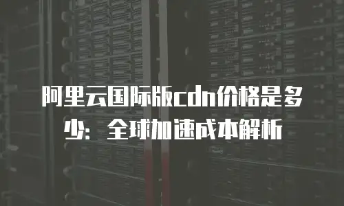阿里云国际版cdn价格是多少：全球加速成本解析