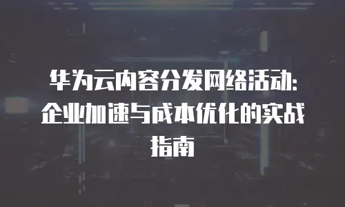 华为云内容分发网络活动：企业加速与成本优化的实战指南