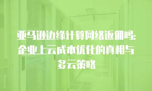 亚马逊边缘计算网络返佣吗：企业上云成本优化的真相与多云策略