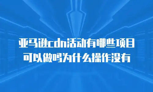 亚马逊cdn活动有哪些项目可以做吗为什么操作没有