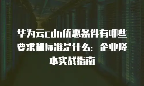 华为云cdn优惠条件有哪些要求和标准是什么：企业降本实战指南