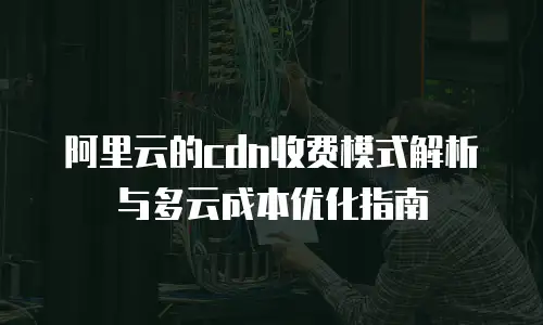 阿里云的cdn收费模式解析与多云成本优化指南
