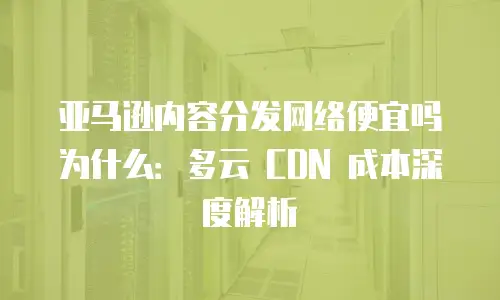 亚马逊内容分发网络便宜吗为什么：多云 CDN 成本深度解析