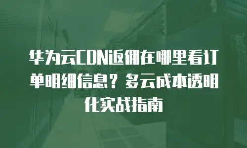 华为云CDN返佣在哪里看订单明细信息？多云成本透明化实战指南