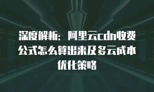 深度解析：阿里云cdn收费公式怎么算出来及多云成本优化策略