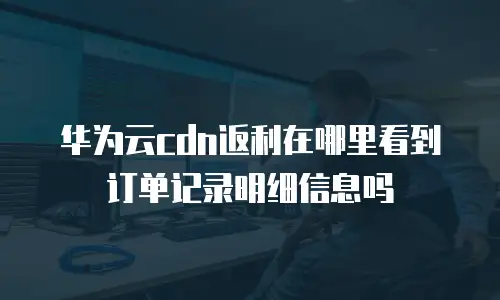 华为云cdn返利在哪里看到订单记录明细信息吗