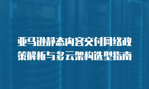 亚马逊静态内容交付网络政策解析与多云架构选型指南