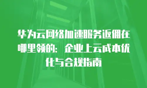 华为云网络加速服务返佣在哪里领的：企业上云成本优化与合规指南