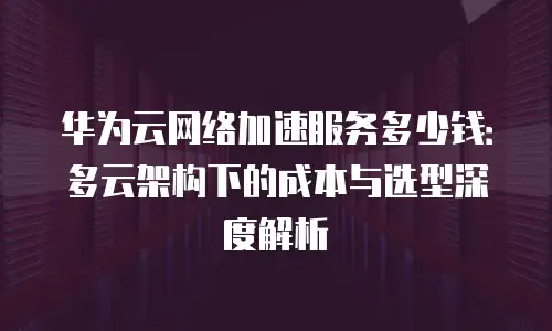华为云网络加速服务多少钱：多云架构下的成本与选型深度解析