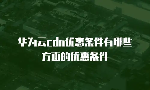 华为云cdn优惠条件有哪些方面的优惠条件