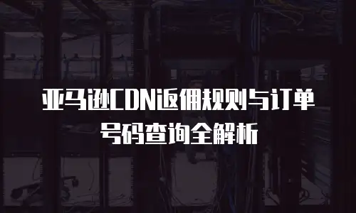 亚马逊CDN返佣规则与订单号码查询全解析