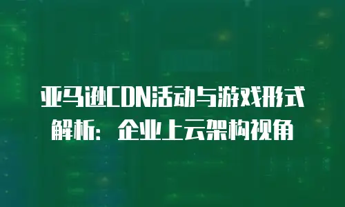亚马逊CDN活动与游戏形式解析：企业上云架构视角