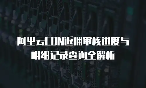 阿里云CDN返佣审核进度与明细记录查询全解析