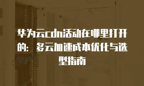华为云cdn活动在哪里打开的：多云加速成本优化与选型指南