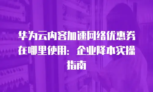 华为云内容加速网络优惠券在哪里使用：企业降本实操指南