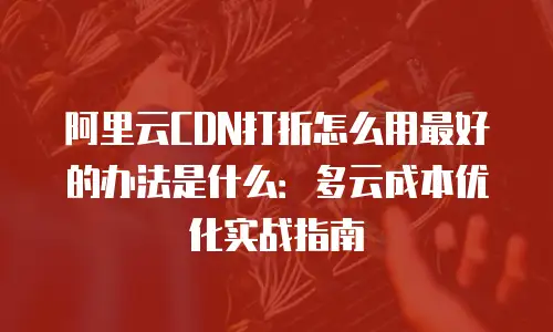 阿里云CDN打折怎么用最好的办法是什么：多云成本优化实战指南