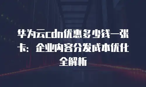 华为云cdn优惠多少钱一张卡：企业内容分发成本优化全解析