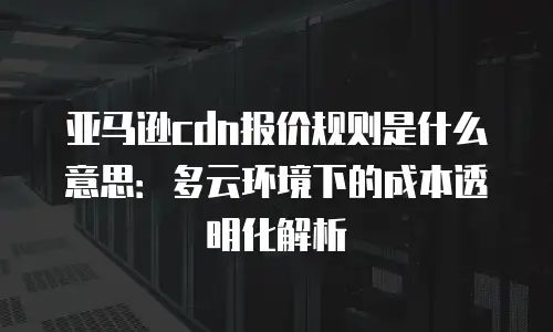 亚马逊cdn报价规则是什么意思：多云环境下的成本透明化解析
