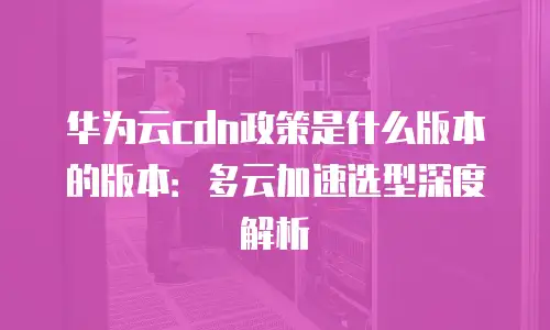 华为云cdn政策是什么版本的版本：多云加速选型深度解析
