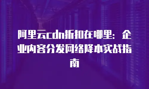 阿里云cdn折扣在哪里：企业内容分发网络降本实战指南