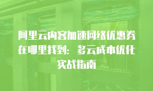 阿里云内容加速网络优惠券在哪里找到：多云成本优化实战指南