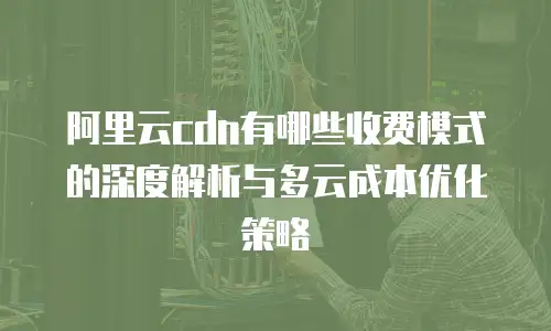 阿里云cdn有哪些收费模式的深度解析与多云成本优化策略