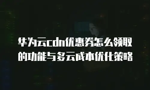 华为云cdn优惠券怎么领取的功能与多云成本优化策略