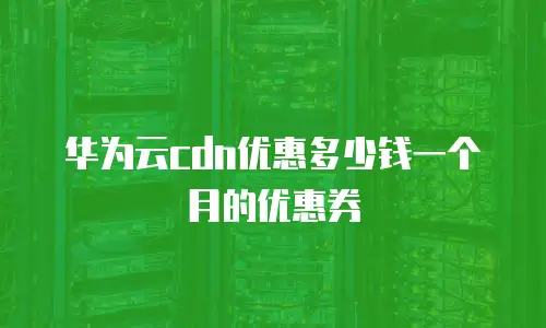 华为云cdn优惠多少钱一个月的优惠券