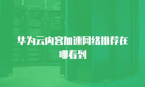华为云内容加速网络推荐在哪看到